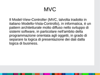 MVC
Il Model-View-Controller (MVC, talvolta tradotto in
italiano Modello-Vista-Controllo), in informatica, è un
pattern architetturale molto diffuso nello sviluppo di
sistemi software, in particolare nell'ambito della
programmazione orientata agli oggetti, in grado di
separare la logica di presentazione dei dati dalla
logica di business.
 