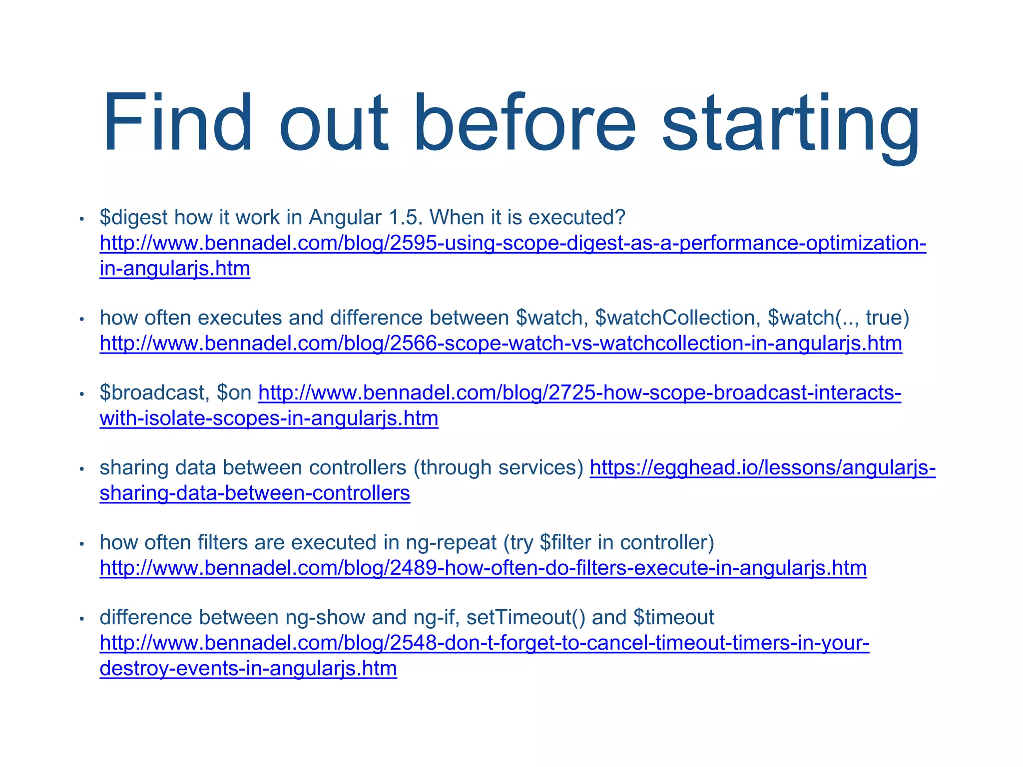 Find out before starting • $digest how it work in Angular 1.5. When it is executed? http://www.bennadel.com/blog/2595-using-scope-digest-as-a-performance-optimization- in-angularjs.htm • how often executes and difference between $watch, $watchCollection, $watch(.., true) http://www.bennadel.com/blog/2566-scope-watch-vs-watchcollection-in-angularjs.htm • $broadcast, $on http://www.bennadel.com/blog/2725-how-scope-broadcast-interacts- with-isolate-scopes-in-angularjs.htm • sharing data between controllers (through services) https://egghead.io/lessons/angularjs- sharing-data-between-controllers • how often filters are executed in ng-repeat (try $filter in controller) http://www.bennadel.com/blog/2489-how-often-do-filters-execute-in-angularjs.htm • difference between ng-show and ng-if, setTimeout() and $timeout http://www.bennadel.com/blog/2548-don-t-forget-to-cancel-timeout-timers-in-your- destroy-events-in-angularjs.htm 
