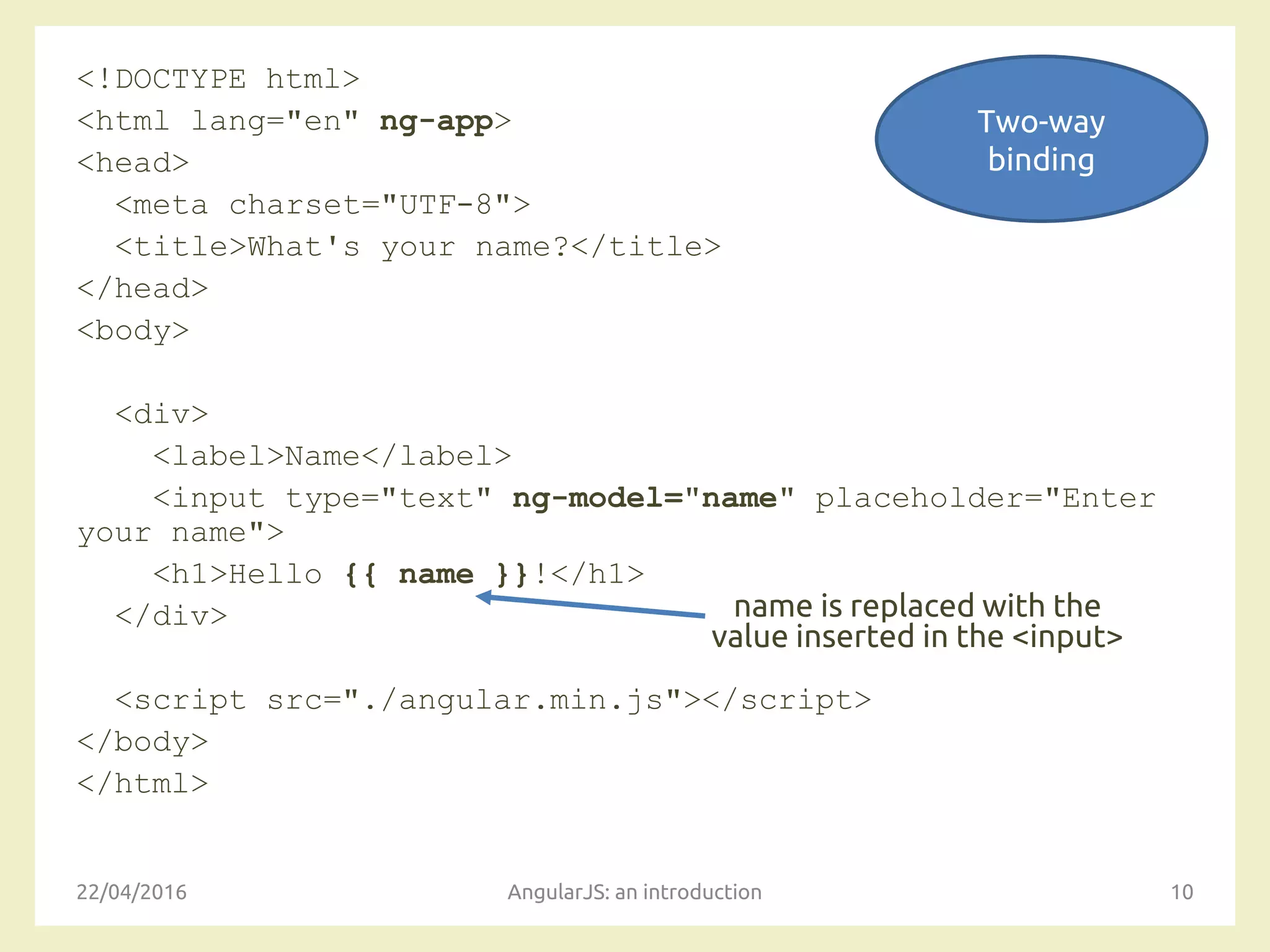 <!DOCTYPE html>
<html lang="en" ng-app>
<head>
<meta charset="UTF-8">
<title>What's your name?</title>
</head>
<body>
<div>
<label>Name</label>
<input type="text" ng-model="name" placeholder="Enter
your name">
<h1>Hello {{ name }}!</h1>
</div>
<script src="./angular.min.js"></script>
</body>
</html>
22/04/2016 AngularJS: an introduction 10
name is replaced with the
value inserted in the <input>
Two-way
binding
 