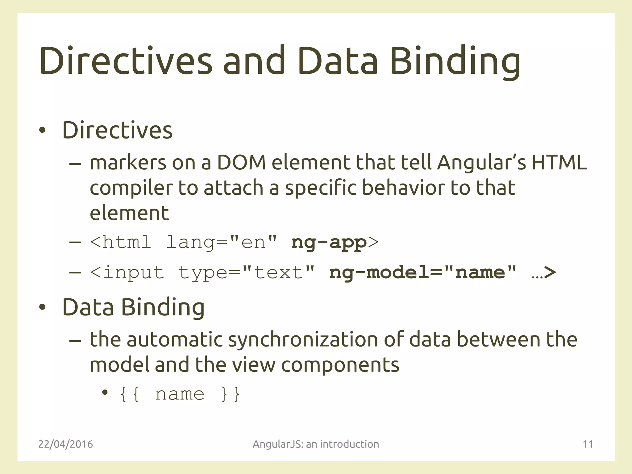 Directives and Data Binding
• Directives
– markers on a DOM element that tell Angular’s HTML
compiler to attach a specific behavior to that
element
– <html lang="en" ng-app>
– <input type="text" ng-model="name" …>
• Data Binding
– the automatic synchronization of data between the
model and the view components
• {{ name }}
22/04/2016 AngularJS: an introduction 11
 