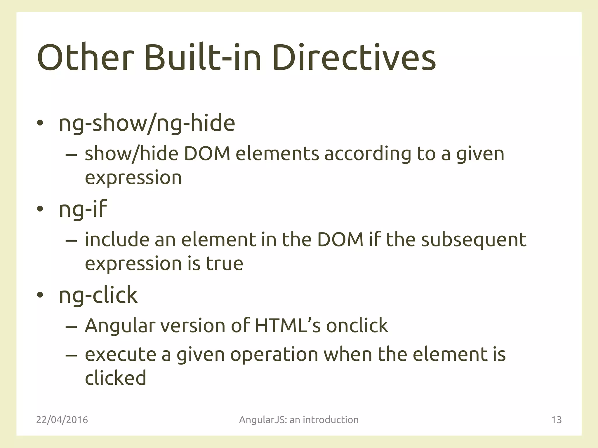Other Built-in Directives
• ng-show/ng-hide
– show/hide DOM elements according to a given
expression
• ng-if
– include an element in the DOM if the subsequent
expression is true
• ng-click
– Angular version of HTML’s onclick
– execute a given operation when the element is
clicked
22/04/2016 AngularJS: an introduction 13
 