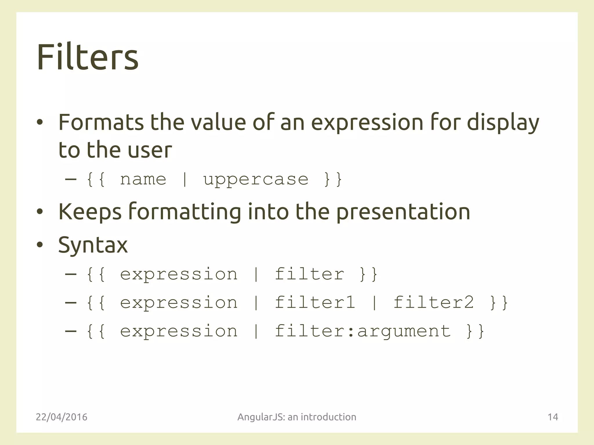 Filters
• Formats the value of an expression for display
to the user
– {{ name | uppercase }}
• Keeps formatting into the presentation
• Syntax
– {{ expression | filter }}
– {{ expression | filter1 | filter2 }}
– {{ expression | filter:argument }}
22/04/2016 AngularJS: an introduction 14
 