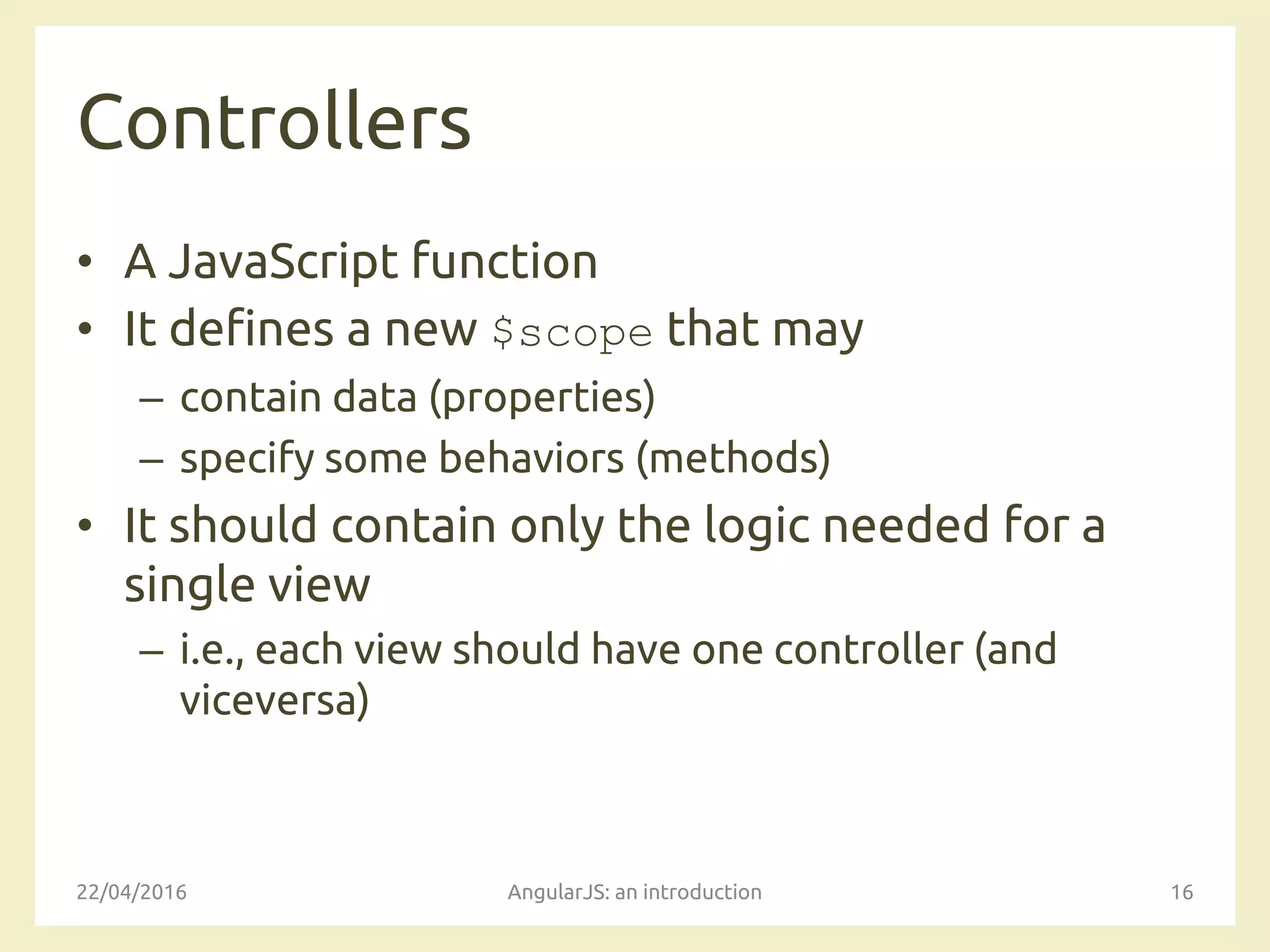 Controllers
• A JavaScript function
• It defines a new $scope that may
– contain data (properties)
– specify some behaviors (methods)
• It should contain only the logic needed for a
single view
– i.e., each view should have one controller (and
viceversa)
22/04/2016 AngularJS: an introduction 16
 