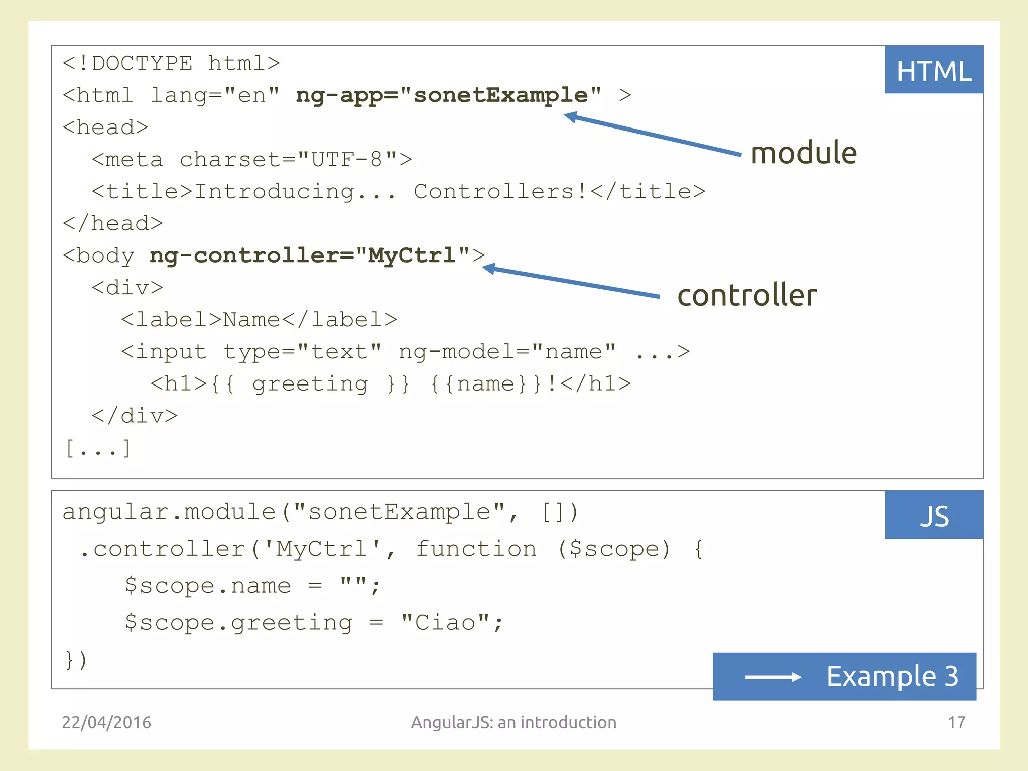 <!DOCTYPE html>
<html lang="en" ng-app="sonetExample" >
<head>
<meta charset="UTF-8">
<title>Introducing... Controllers!</title>
</head>
<body ng-controller="MyCtrl">
<div>
<label>Name</label>
<input type="text" ng-model="name" ...>
<h1>{{ greeting }} {{name}}!</h1>
</div>
[...]
22/04/2016 AngularJS: an introduction 17
HTML
angular.module("sonetExample", [])
.controller('MyCtrl', function ($scope) {
$scope.name = "";
$scope.greeting = "Ciao";
})
JS
module
controller
Example 3
 