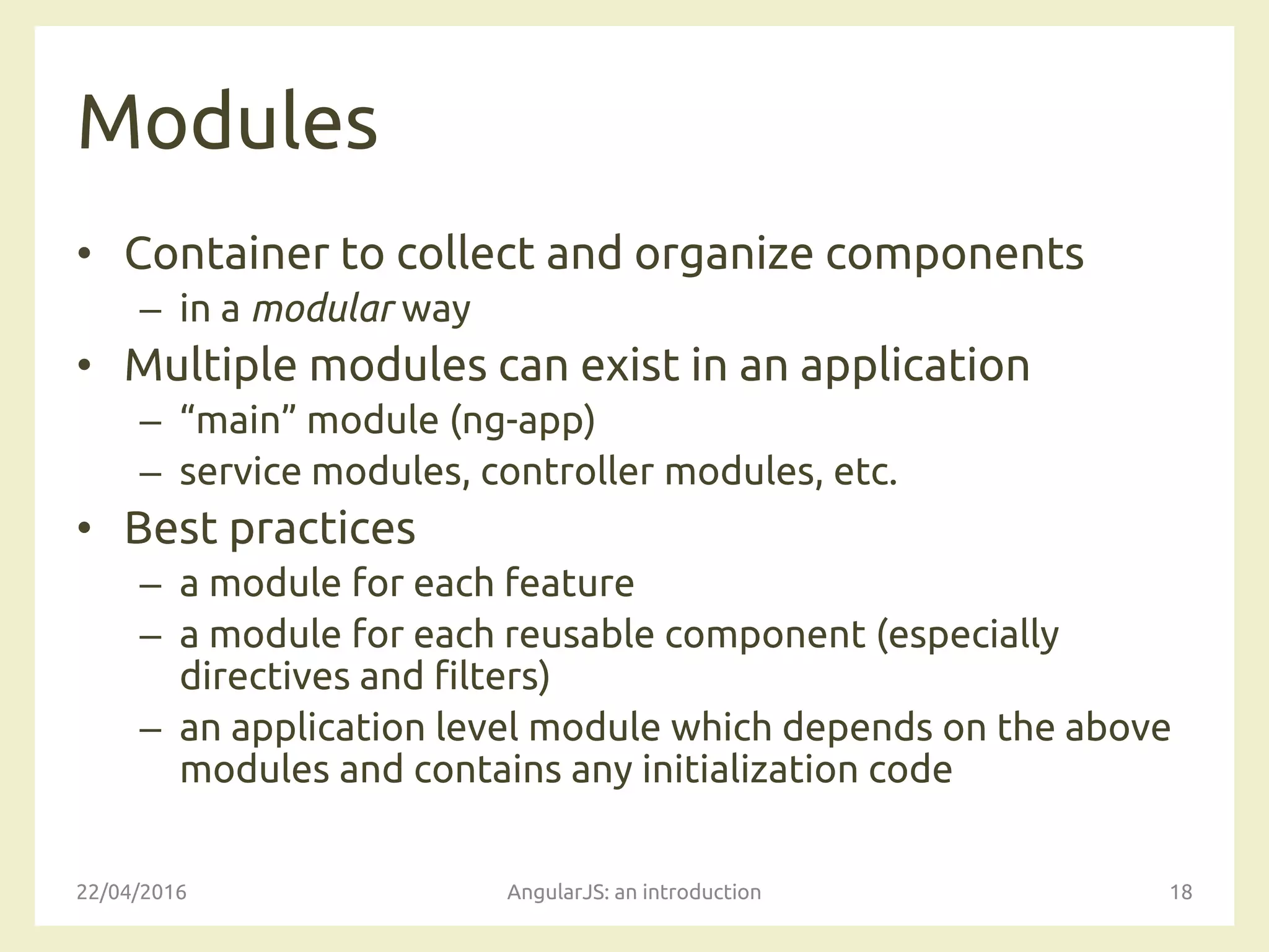 Modules
• Container to collect and organize components
– in a modular way
• Multiple modules can exist in an application
– “main” module (ng-app)
– service modules, controller modules, etc.
• Best practices
– a module for each feature
– a module for each reusable component (especially
directives and filters)
– an application level module which depends on the above
modules and contains any initialization code
22/04/2016 AngularJS: an introduction 18
 