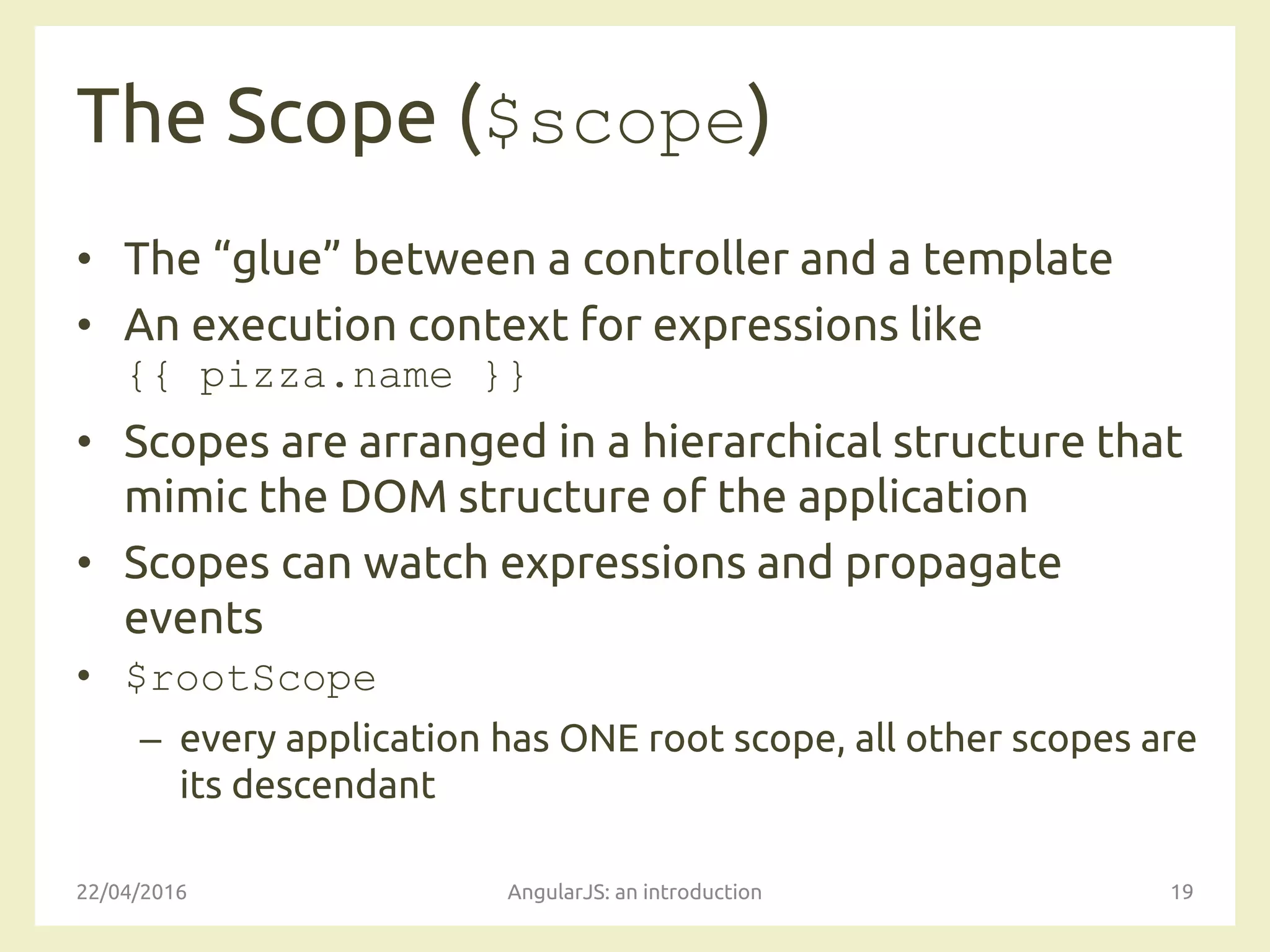 The Scope ($scope)
• The “glue” between a controller and a template
• An execution context for expressions like
{{ pizza.name }}
• Scopes are arranged in a hierarchical structure that
mimic the DOM structure of the application
• Scopes can watch expressions and propagate
events
• $rootScope
– every application has ONE root scope, all other scopes are
its descendant
22/04/2016 AngularJS: an introduction 19
 