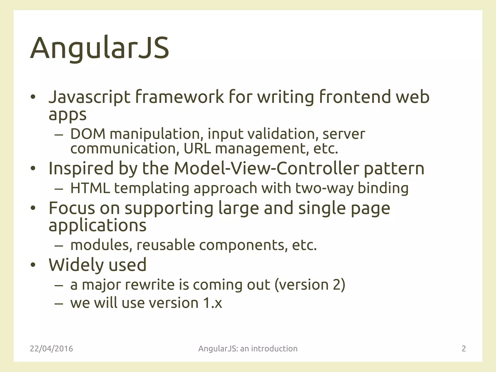 AngularJS
• Javascript framework for writing frontend web
apps
– DOM manipulation, input validation, server
communication, URL management, etc.
• Inspired by the Model-View-Controller pattern
– HTML templating approach with two-way binding
• Focus on supporting large and single page
applications
– modules, reusable components, etc.
• Widely used
– a major rewrite is coming out (version 2)
– we will use version 1.x
22/04/2016 AngularJS: an introduction 2
 