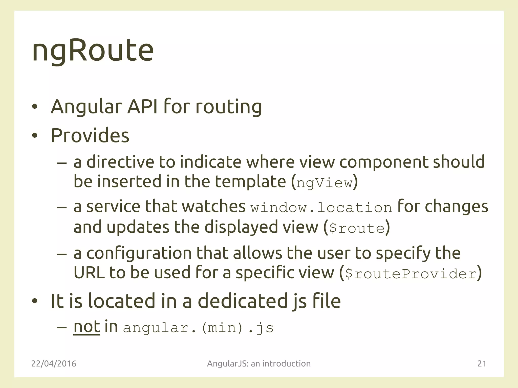ngRoute
• Angular API for routing
• Provides
– a directive to indicate where view component should
be inserted in the template (ngView)
– a service that watches window.location for changes
and updates the displayed view ($route)
– a configuration that allows the user to specify the
URL to be used for a specific view ($routeProvider)
• It is located in a dedicated js file
– not in angular.(min).js
22/04/2016 AngularJS: an introduction 21
 
