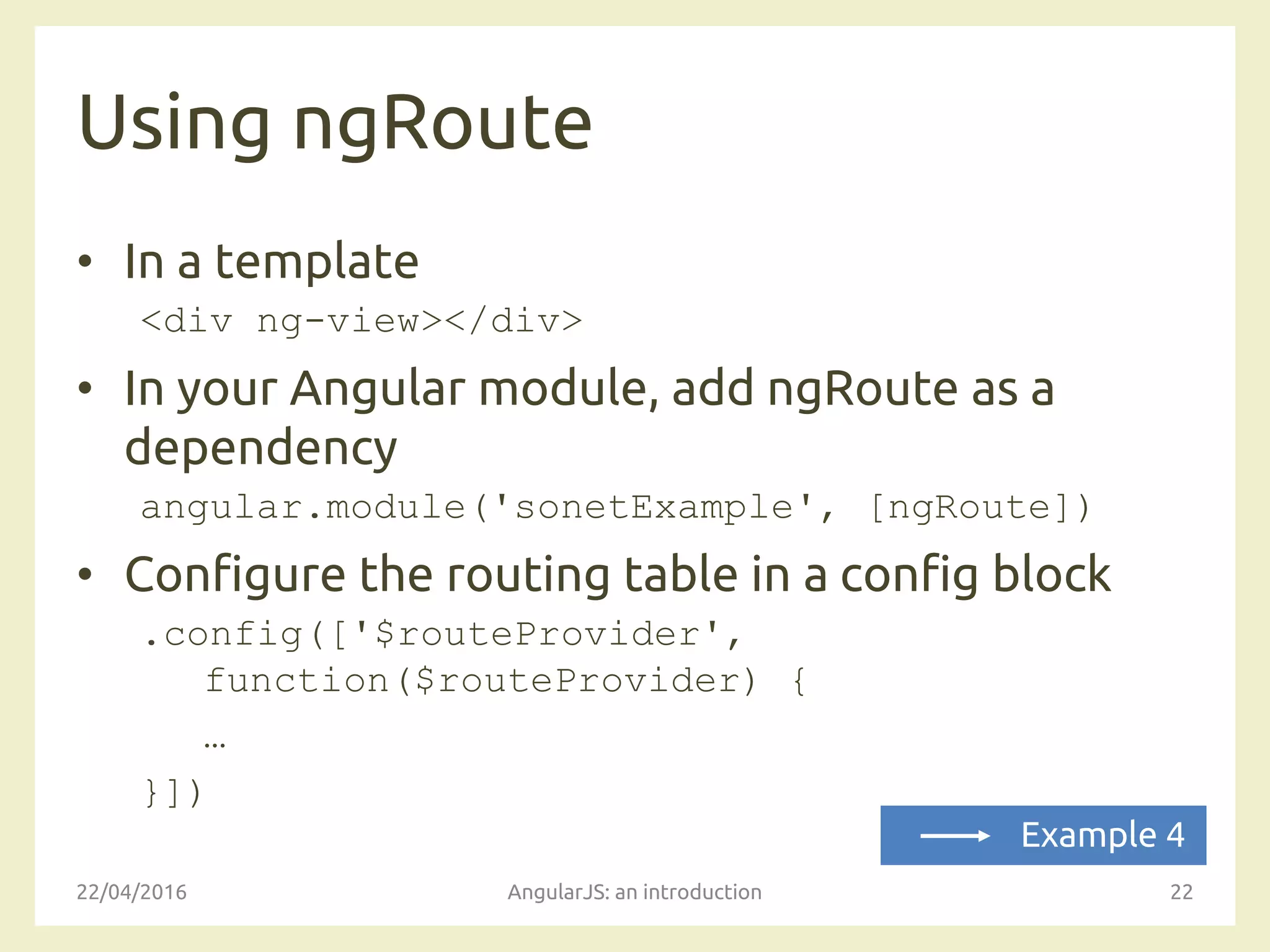 Using ngRoute
• In a template
<div ng-view></div>
• In your Angular module, add ngRoute as a
dependency
angular.module('sonetExample', [ngRoute])
• Configure the routing table in a config block
.config(['$routeProvider',
function($routeProvider) {
…
}])
22/04/2016 AngularJS: an introduction 22
Example 4
 