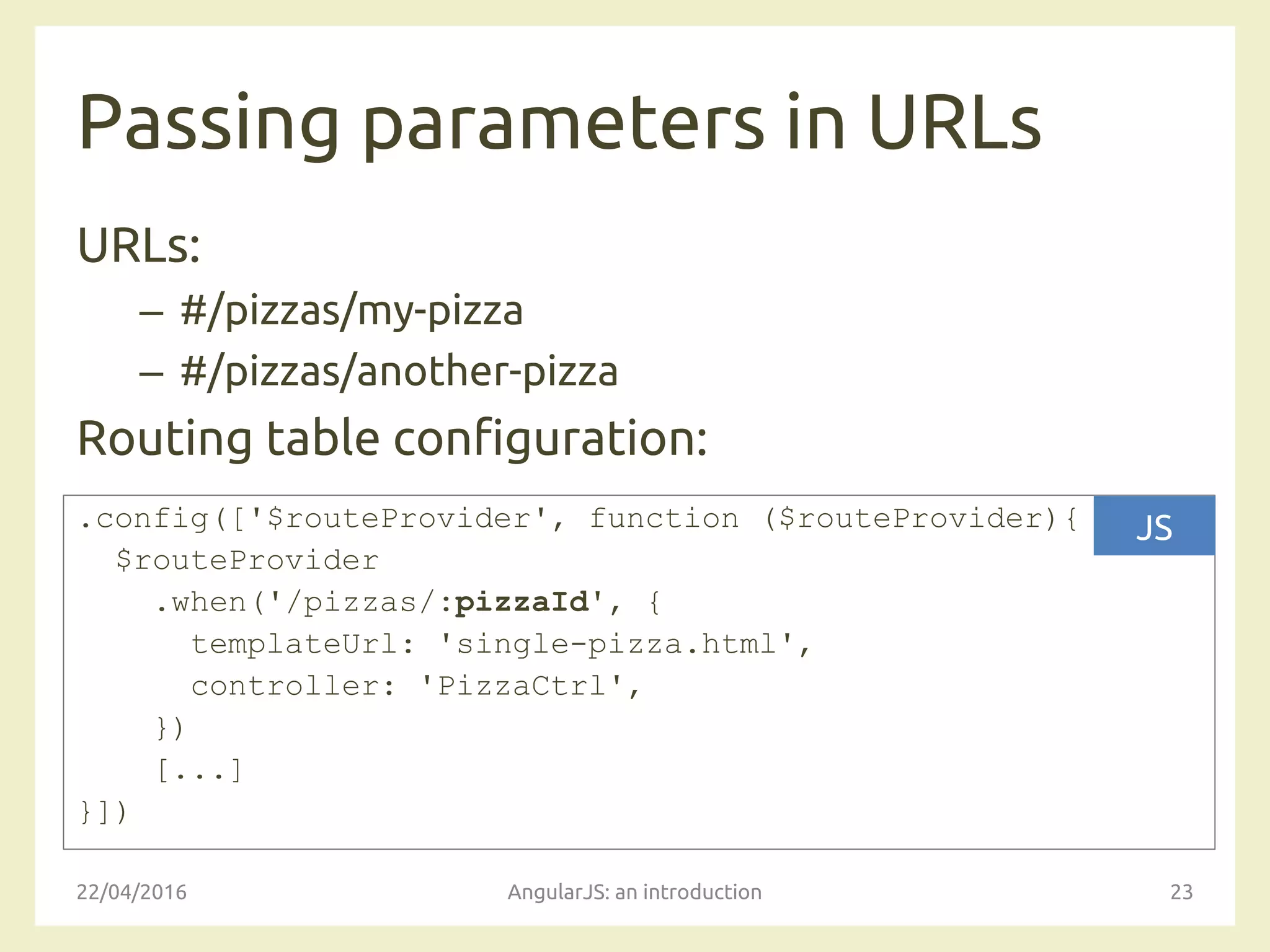 Passing parameters in URLs
URLs:
– #/pizzas/my-pizza
– #/pizzas/another-pizza
Routing table configuration:
22/04/2016 AngularJS: an introduction 23
.config(['$routeProvider', function ($routeProvider){
$routeProvider
.when('/pizzas/:pizzaId', {
templateUrl: 'single-pizza.html',
controller: 'PizzaCtrl',
})
[...]
}])
JS
 