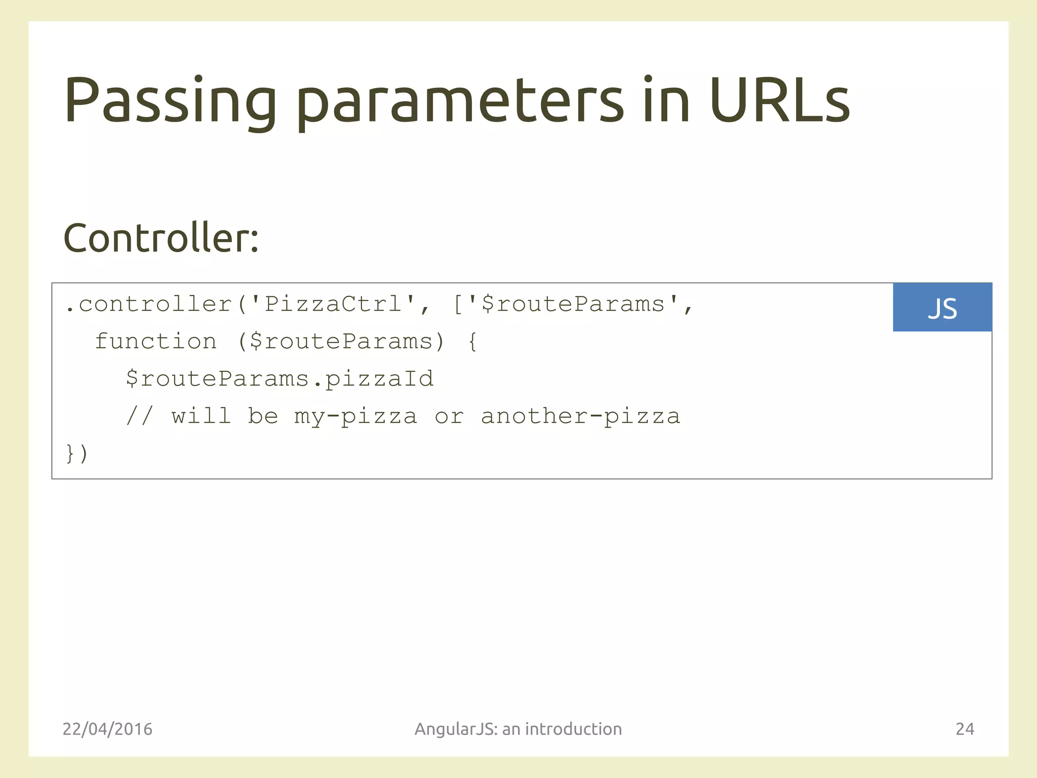 Passing parameters in URLs
Controller:
22/04/2016 AngularJS: an introduction 24
.controller('PizzaCtrl', ['$routeParams',
function ($routeParams) {
$routeParams.pizzaId
// will be my-pizza or another-pizza
})
JS
 