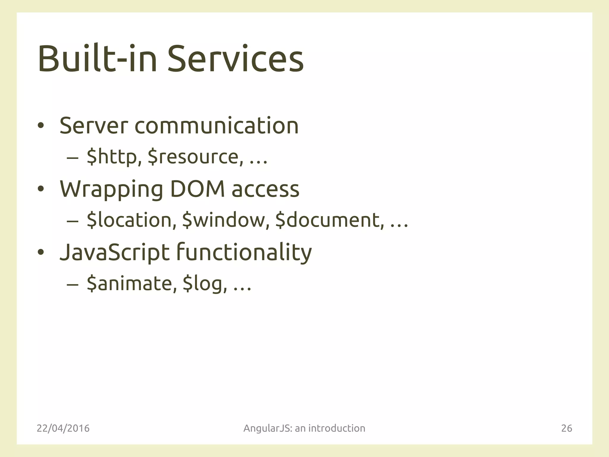 Built-in Services
• Server communication
– $http, $resource, …
• Wrapping DOM access
– $location, $window, $document, …
• JavaScript functionality
– $animate, $log, …
22/04/2016 AngularJS: an introduction 26
 