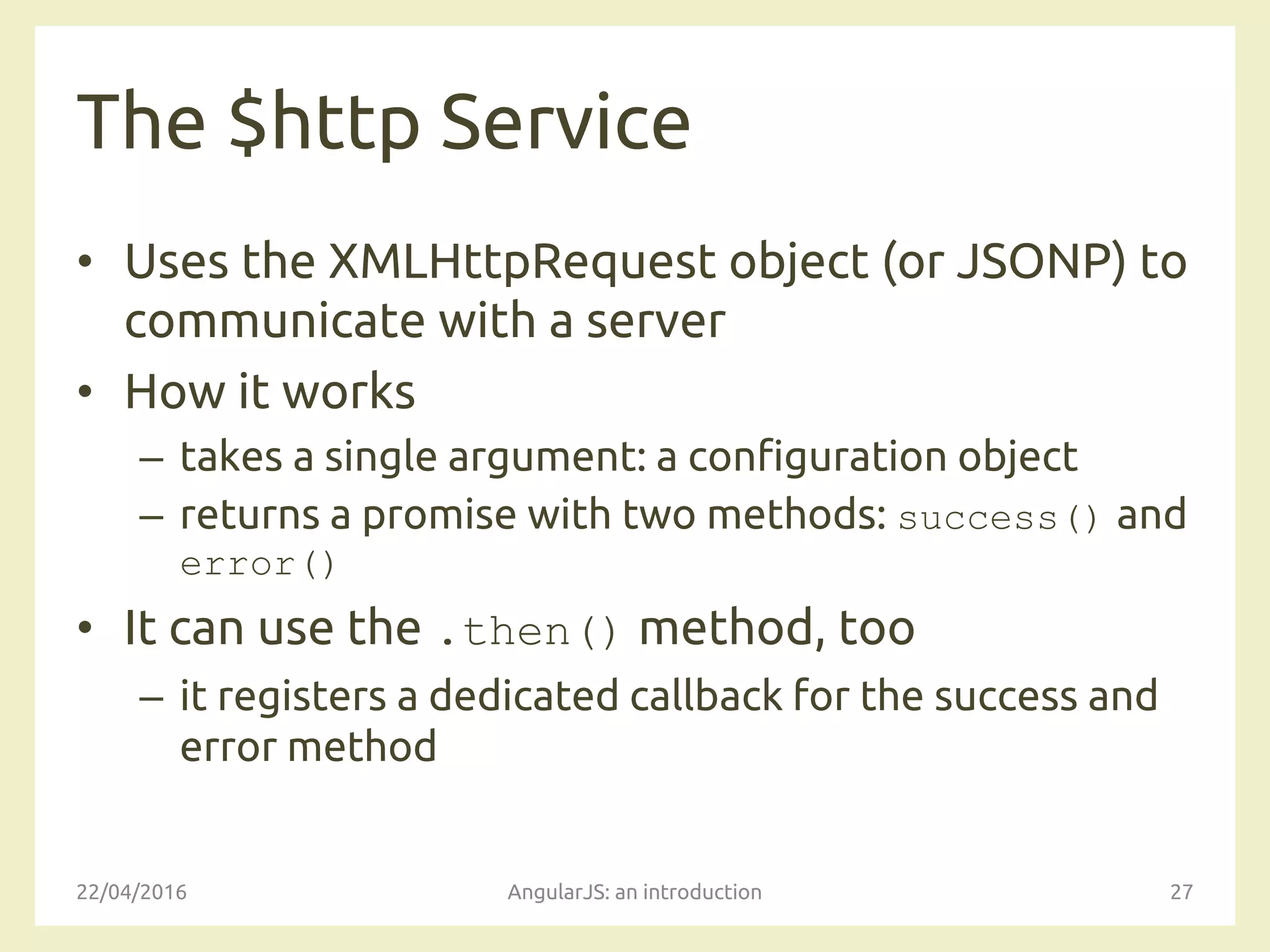 The $http Service
• Uses the XMLHttpRequest object (or JSONP) to
communicate with a server
• How it works
– takes a single argument: a configuration object
– returns a promise with two methods: success() and
error()
• It can use the .then() method, too
– it registers a dedicated callback for the success and
error method
22/04/2016 AngularJS: an introduction 27
 