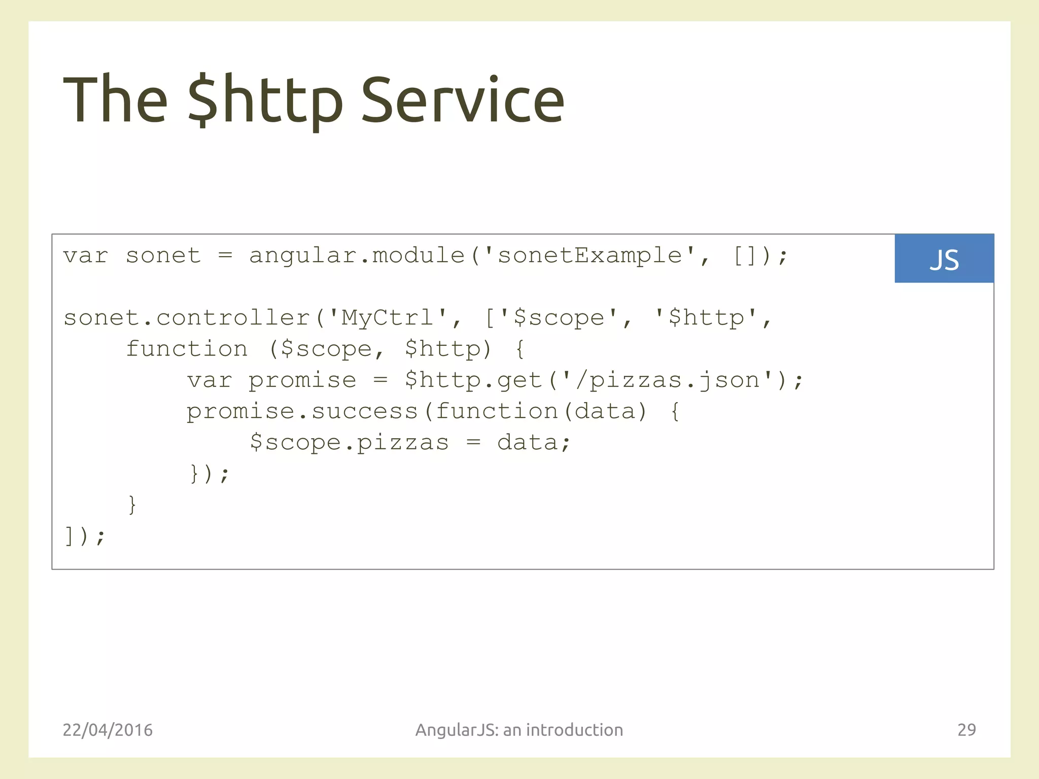 The $http Service
22/04/2016 AngularJS: an introduction 29
var sonet = angular.module('sonetExample', []);
sonet.controller('MyCtrl', ['$scope', '$http',
function ($scope, $http) {
var promise = $http.get('/pizzas.json');
promise.success(function(data) {
$scope.pizzas = data;
});
}
]);
JS
 