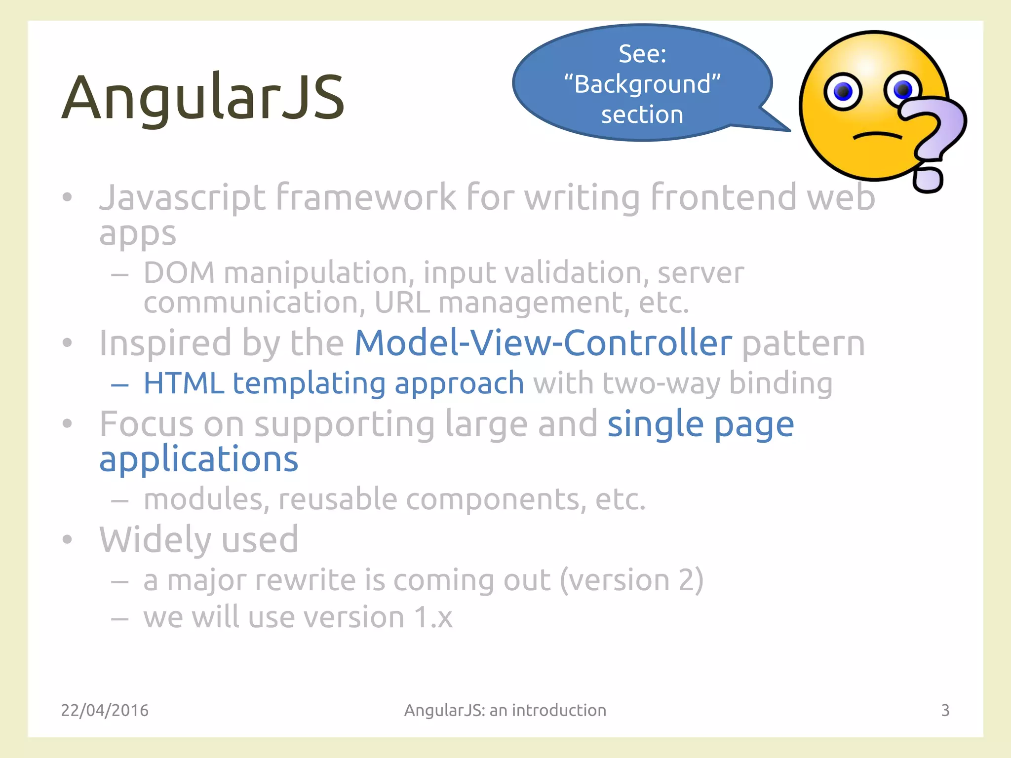 AngularJS
• Javascript framework for writing frontend web
apps
– DOM manipulation, input validation, server
communication, URL management, etc.
• Inspired by the Model-View-Controller pattern
– HTML templating approach with two-way binding
• Focus on supporting large and single page
applications
– modules, reusable components, etc.
• Widely used
– a major rewrite is coming out (version 2)
– we will use version 1.x
22/04/2016 AngularJS: an introduction 3
See:
“Background”
section
 