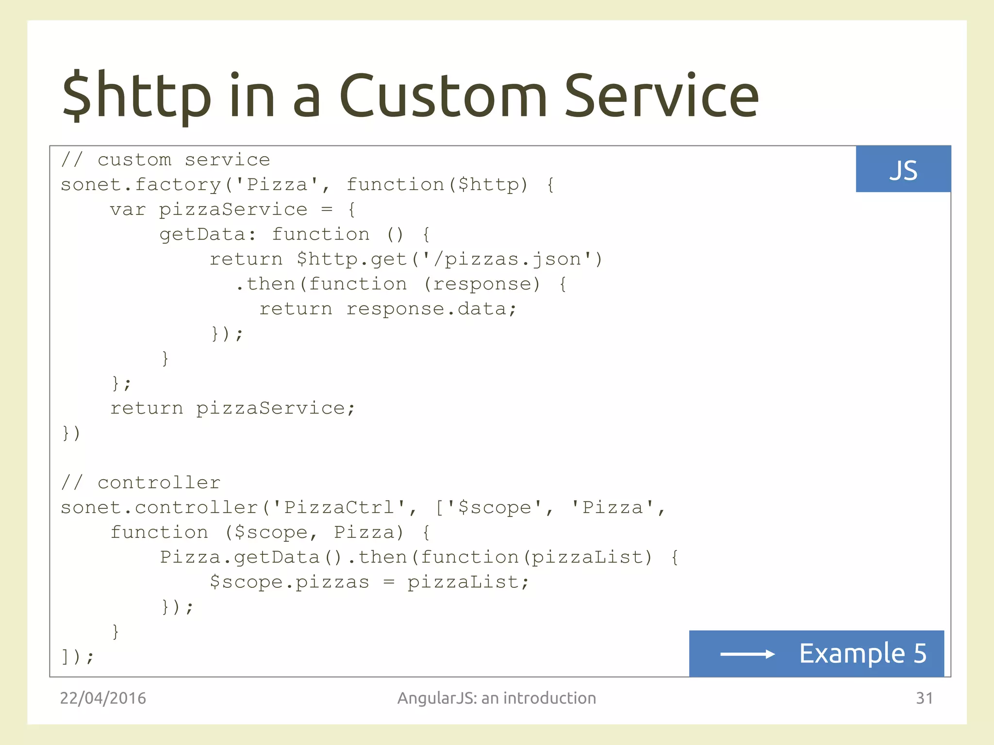 $http in a Custom Service
22/04/2016 AngularJS: an introduction 31
// custom service
sonet.factory('Pizza', function($http) {
var pizzaService = {
getData: function () {
return $http.get('/pizzas.json')
.then(function (response) {
return response.data;
});
}
};
return pizzaService;
})
// controller
sonet.controller('PizzaCtrl', ['$scope', 'Pizza',
function ($scope, Pizza) {
Pizza.getData().then(function(pizzaList) {
$scope.pizzas = pizzaList;
});
}
]);
JS
Example 5
 