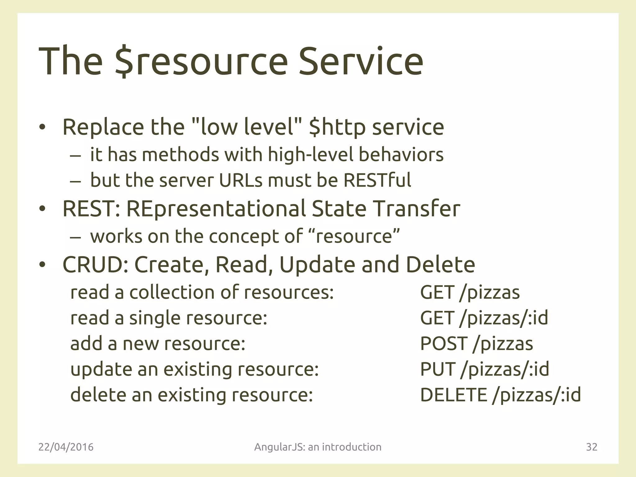 The $resource Service
• Replace the "low level" $http service
– it has methods with high-level behaviors
– but the server URLs must be RESTful
• REST: REpresentational State Transfer
– works on the concept of “resource”
• CRUD: Create, Read, Update and Delete
read a collection of resources: GET /pizzas
read a single resource: GET /pizzas/:id
add a new resource: POST /pizzas
update an existing resource: PUT /pizzas/:id
delete an existing resource: DELETE /pizzas/:id
22/04/2016 AngularJS: an introduction 32
 