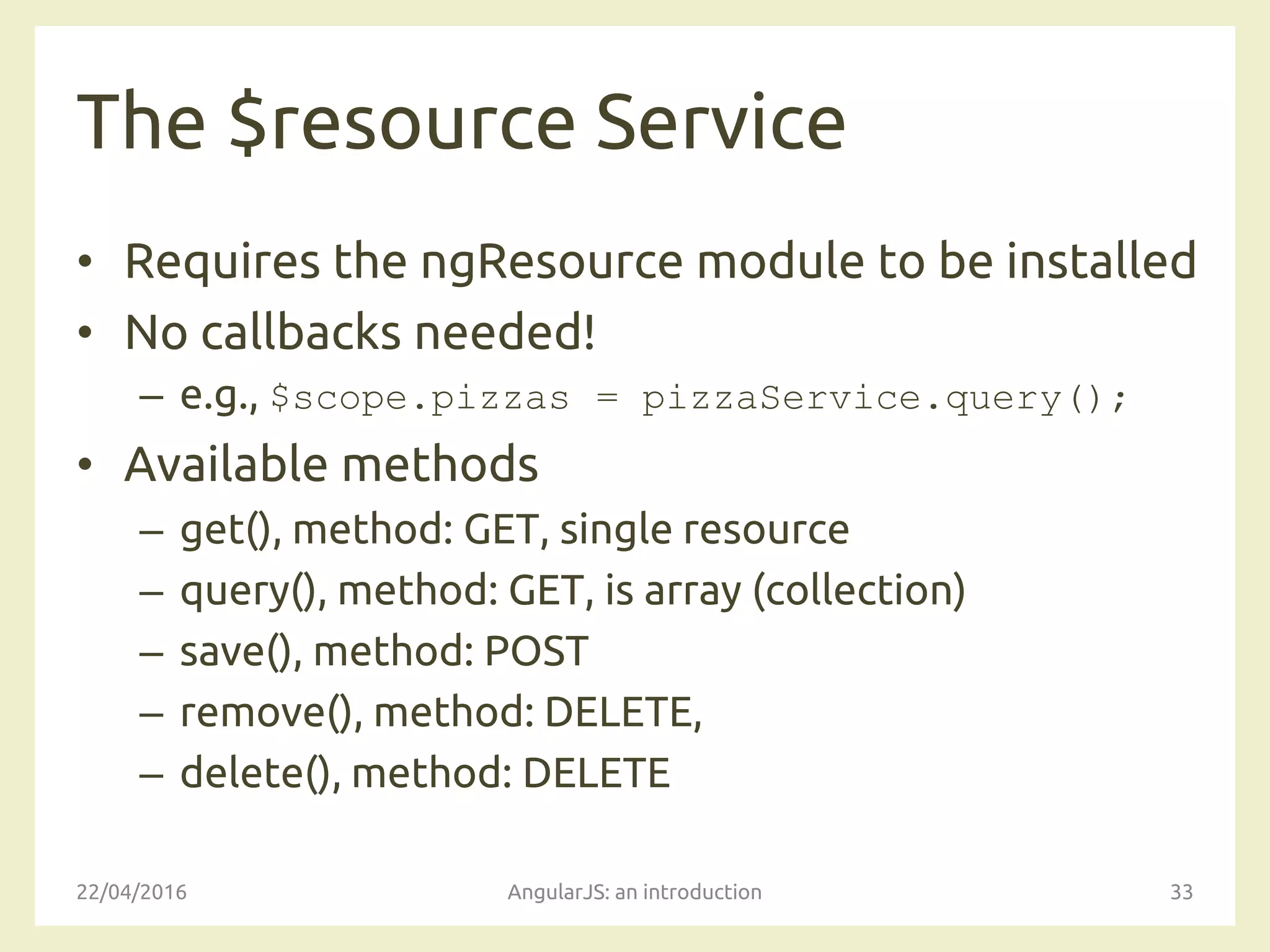 The $resource Service
• Requires the ngResource module to be installed
• No callbacks needed!
– e.g., $scope.pizzas = pizzaService.query();
• Available methods
– get(), method: GET, single resource
– query(), method: GET, is array (collection)
– save(), method: POST
– remove(), method: DELETE,
– delete(), method: DELETE
22/04/2016 AngularJS: an introduction 33
 