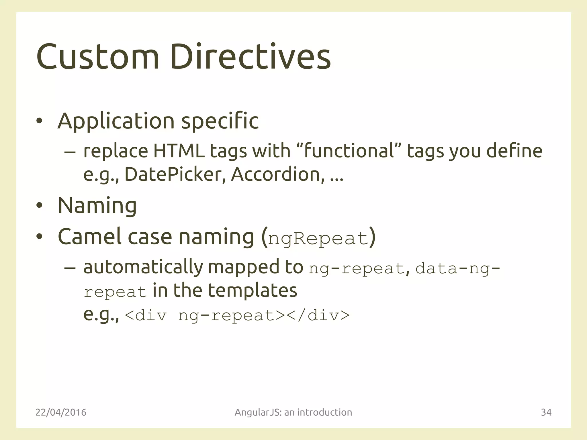 Custom Directives
• Application specific
– replace HTML tags with “functional” tags you define
e.g., DatePicker, Accordion, ...
• Naming
• Camel case naming (ngRepeat)
– automatically mapped to ng-repeat, data-ng-
repeat in the templates
e.g., <div ng-repeat></div>
22/04/2016 AngularJS: an introduction 34
 