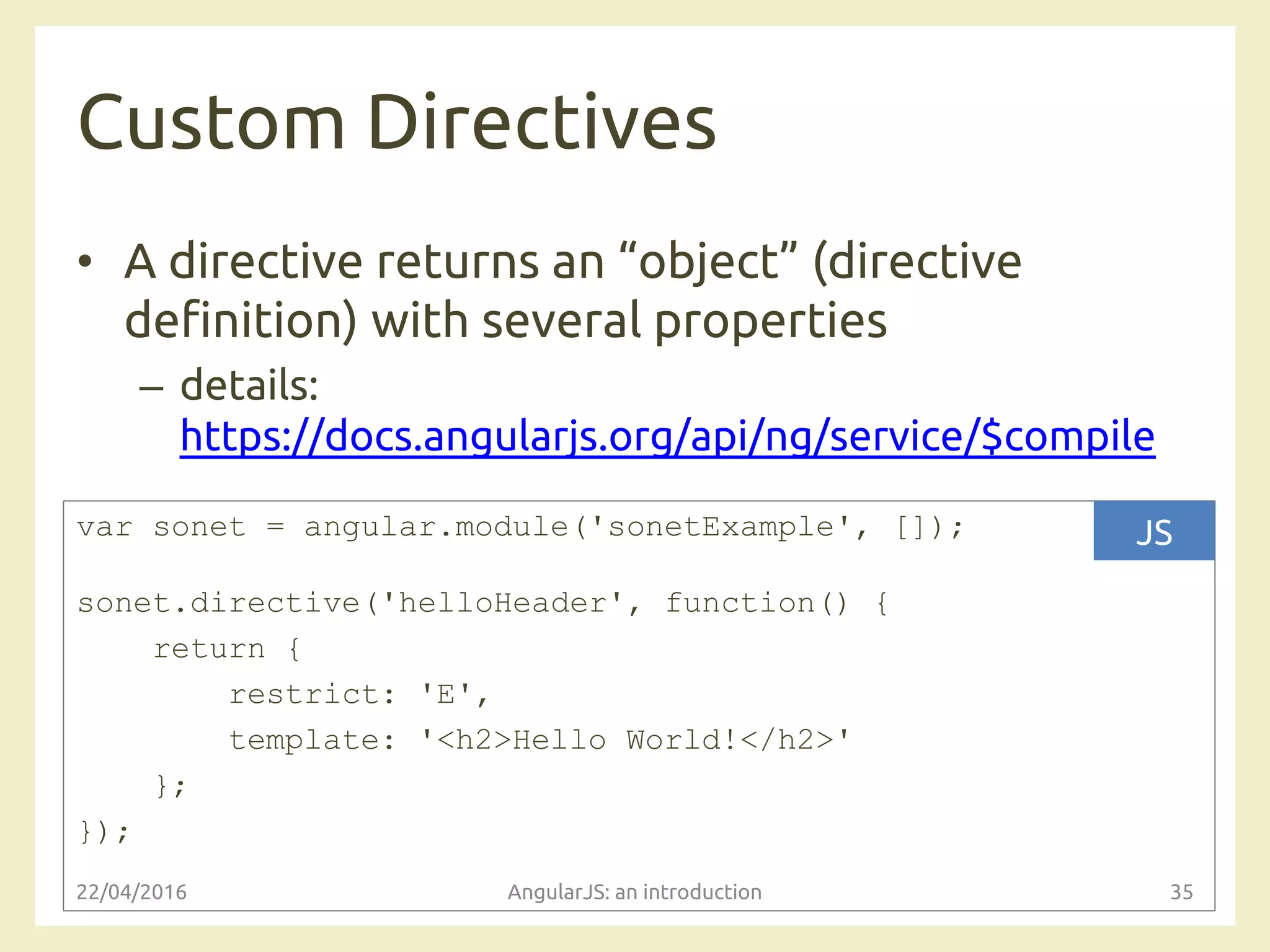 Custom Directives
• A directive returns an “object” (directive
definition) with several properties
– details:
https://docs.angularjs.org/api/ng/service/$compile
22/04/2016 AngularJS: an introduction 35
var sonet = angular.module('sonetExample', []);
sonet.directive('helloHeader', function() {
return {
restrict: 'E',
template: '<h2>Hello World!</h2>'
};
});
JS
 