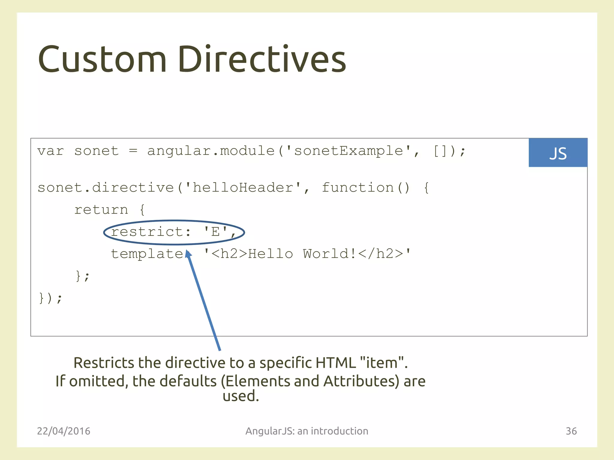 Custom Directives
22/04/2016 AngularJS: an introduction 36
var sonet = angular.module('sonetExample', []);
sonet.directive('helloHeader', function() {
return {
restrict: 'E',
template: '<h2>Hello World!</h2>'
};
});
JS
Restricts the directive to a specific HTML "item".
If omitted, the defaults (Elements and Attributes) are
used.
 