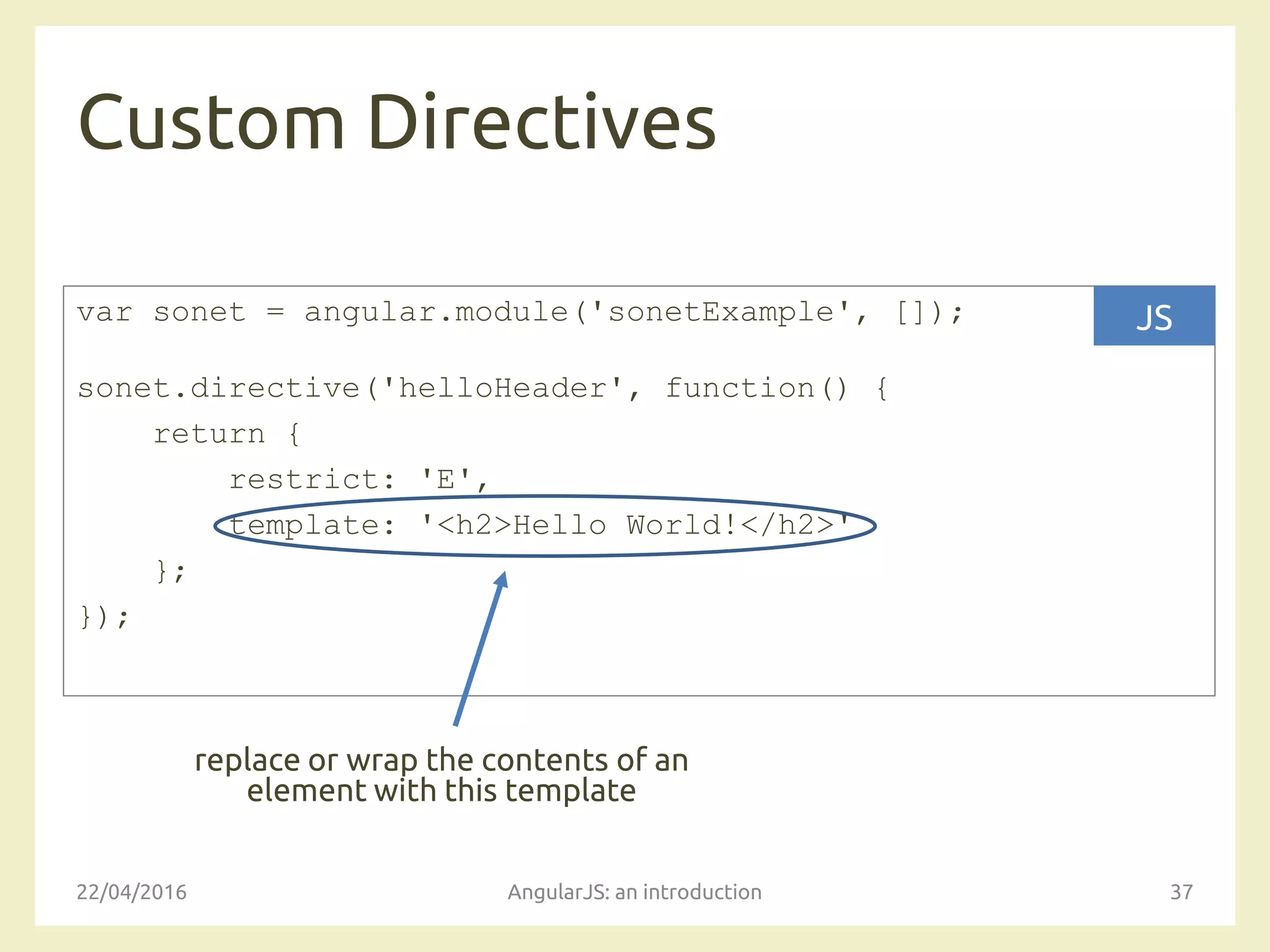 Custom Directives
22/04/2016 AngularJS: an introduction 37
var sonet = angular.module('sonetExample', []);
sonet.directive('helloHeader', function() {
return {
restrict: 'E',
template: '<h2>Hello World!</h2>'
};
});
JS
replace or wrap the contents of an
element with this template
 
