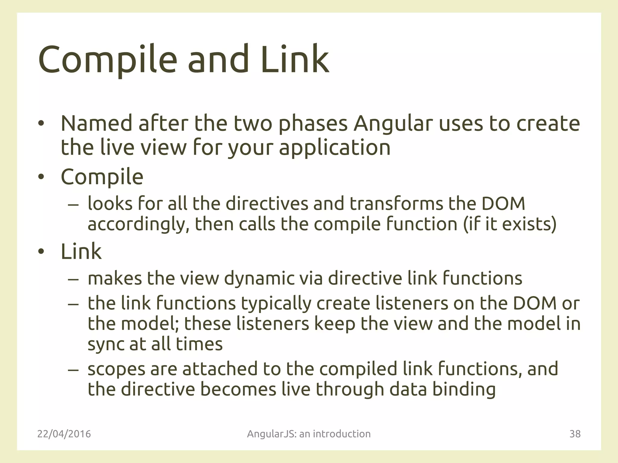 Compile and Link
• Named after the two phases Angular uses to create
the live view for your application
• Compile
– looks for all the directives and transforms the DOM
accordingly, then calls the compile function (if it exists)
• Link
– makes the view dynamic via directive link functions
– the link functions typically create listeners on the DOM or
the model; these listeners keep the view and the model in
sync at all times
– scopes are attached to the compiled link functions, and
the directive becomes live through data binding
22/04/2016 AngularJS: an introduction 38
 