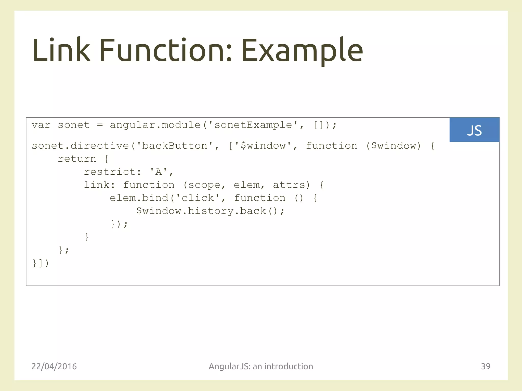 Link Function: Example
22/04/2016 AngularJS: an introduction 39
var sonet = angular.module('sonetExample', []);
sonet.directive('backButton', ['$window', function ($window) {
return {
restrict: 'A',
link: function (scope, elem, attrs) {
elem.bind('click', function () {
$window.history.back();
});
}
};
}])
JS
 