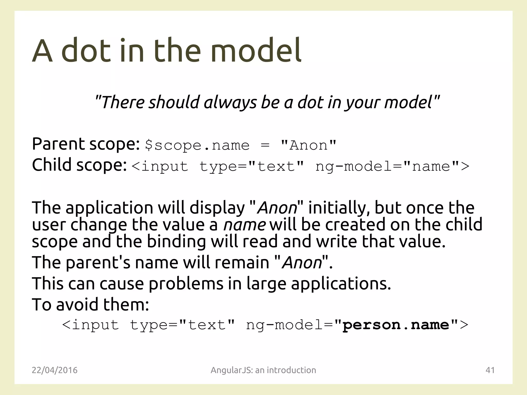 A dot in the model
"There should always be a dot in your model"
Parent scope: $scope.name = "Anon"
Child scope: <input type="text" ng-model="name">
The application will display "Anon" initially, but once the
user change the value a name will be created on the child
scope and the binding will read and write that value.
The parent's name will remain "Anon".
This can cause problems in large applications.
To avoid them:
<input type="text" ng-model="person.name">
22/04/2016 AngularJS: an introduction 41
 