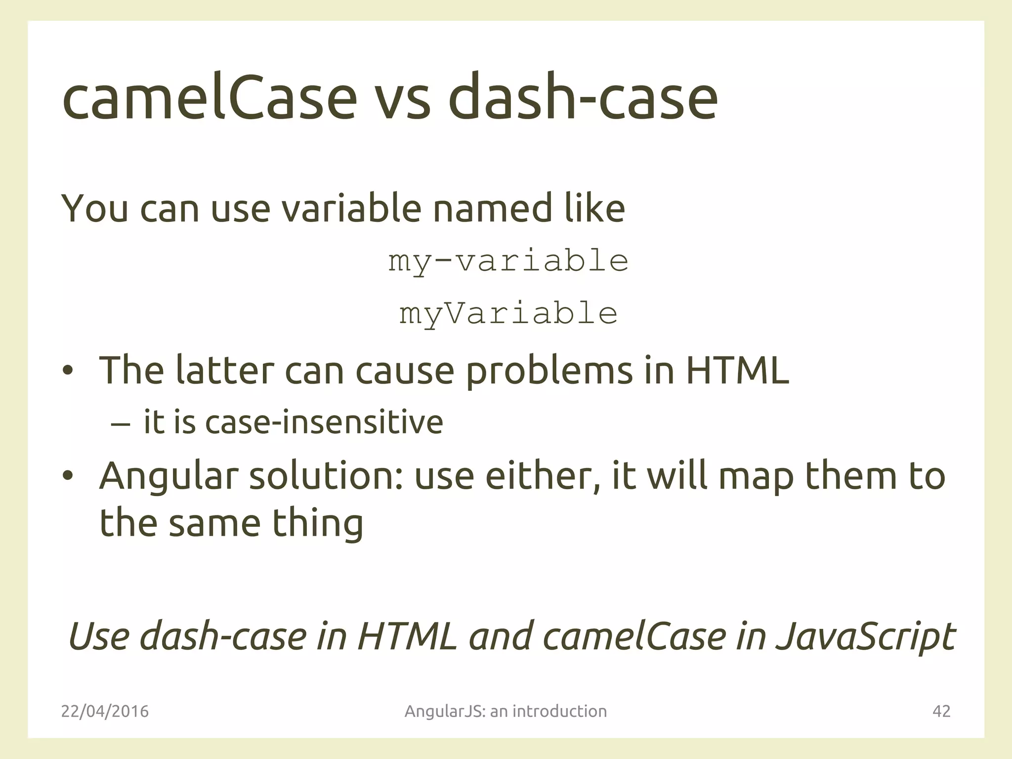 camelCase vs dash-case
You can use variable named like
my-variable
myVariable
• The latter can cause problems in HTML
– it is case-insensitive
• Angular solution: use either, it will map them to
the same thing
Use dash-case in HTML and camelCase in JavaScript
22/04/2016 AngularJS: an introduction 42
 