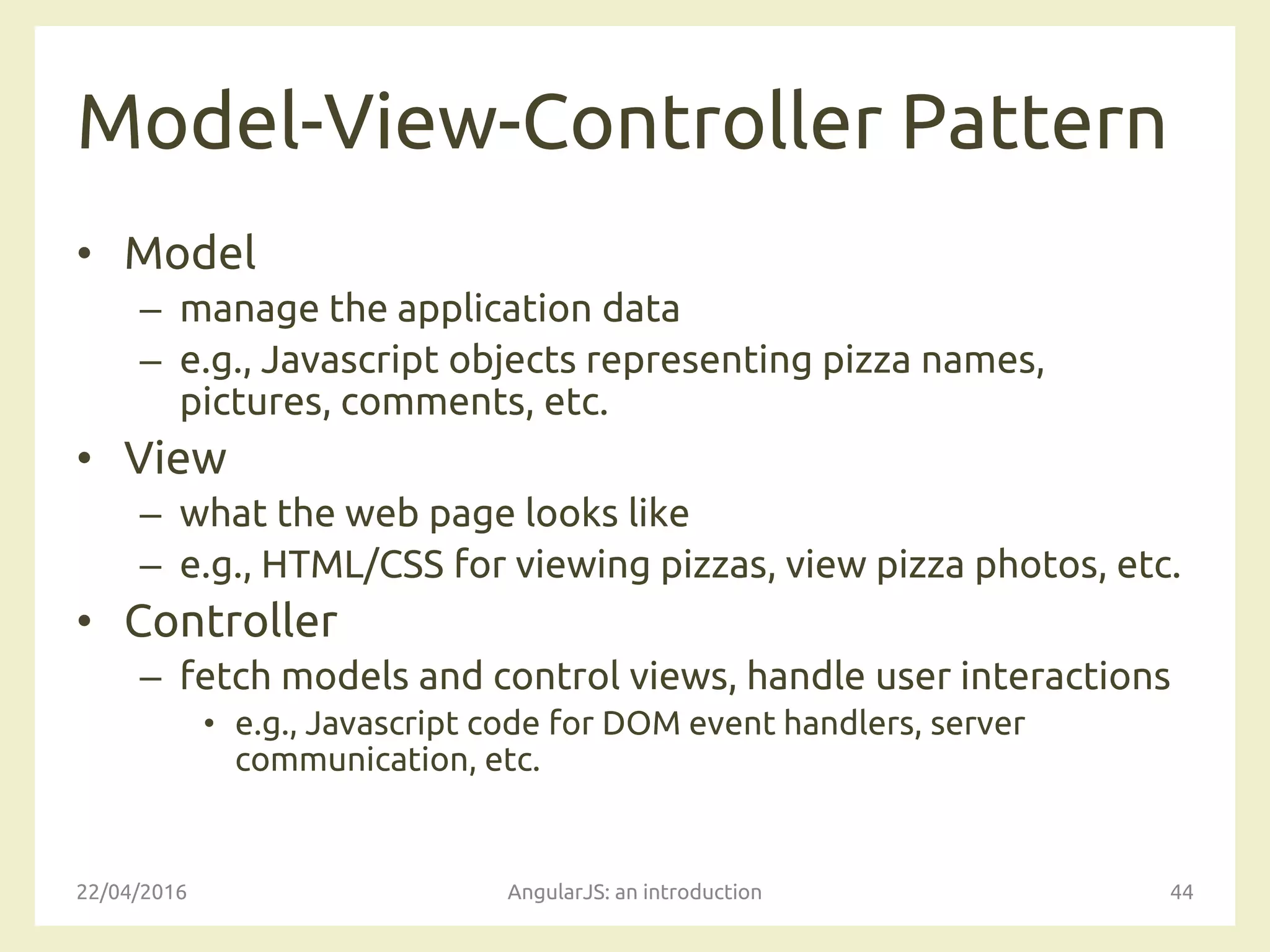 Model-View-Controller Pattern
• Model
– manage the application data
– e.g., Javascript objects representing pizza names,
pictures, comments, etc.
• View
– what the web page looks like
– e.g., HTML/CSS for viewing pizzas, view pizza photos, etc.
• Controller
– fetch models and control views, handle user interactions
• e.g., Javascript code for DOM event handlers, server
communication, etc.
22/04/2016 AngularJS: an introduction 44
 