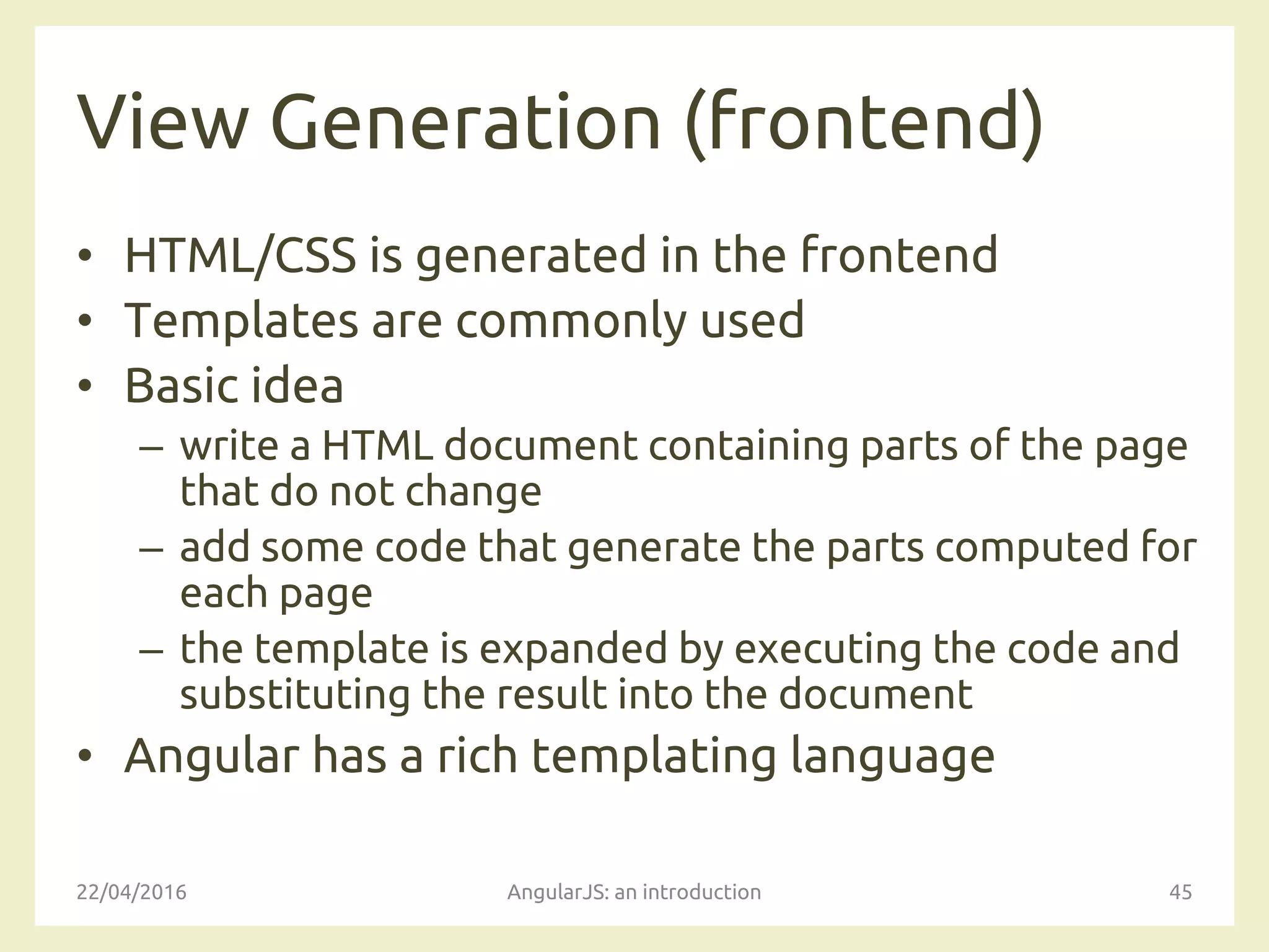 View Generation (frontend)
• HTML/CSS is generated in the frontend
• Templates are commonly used
• Basic idea
– write a HTML document containing parts of the page
that do not change
– add some code that generate the parts computed for
each page
– the template is expanded by executing the code and
substituting the result into the document
• Angular has a rich templating language
22/04/2016 AngularJS: an introduction 45
 
