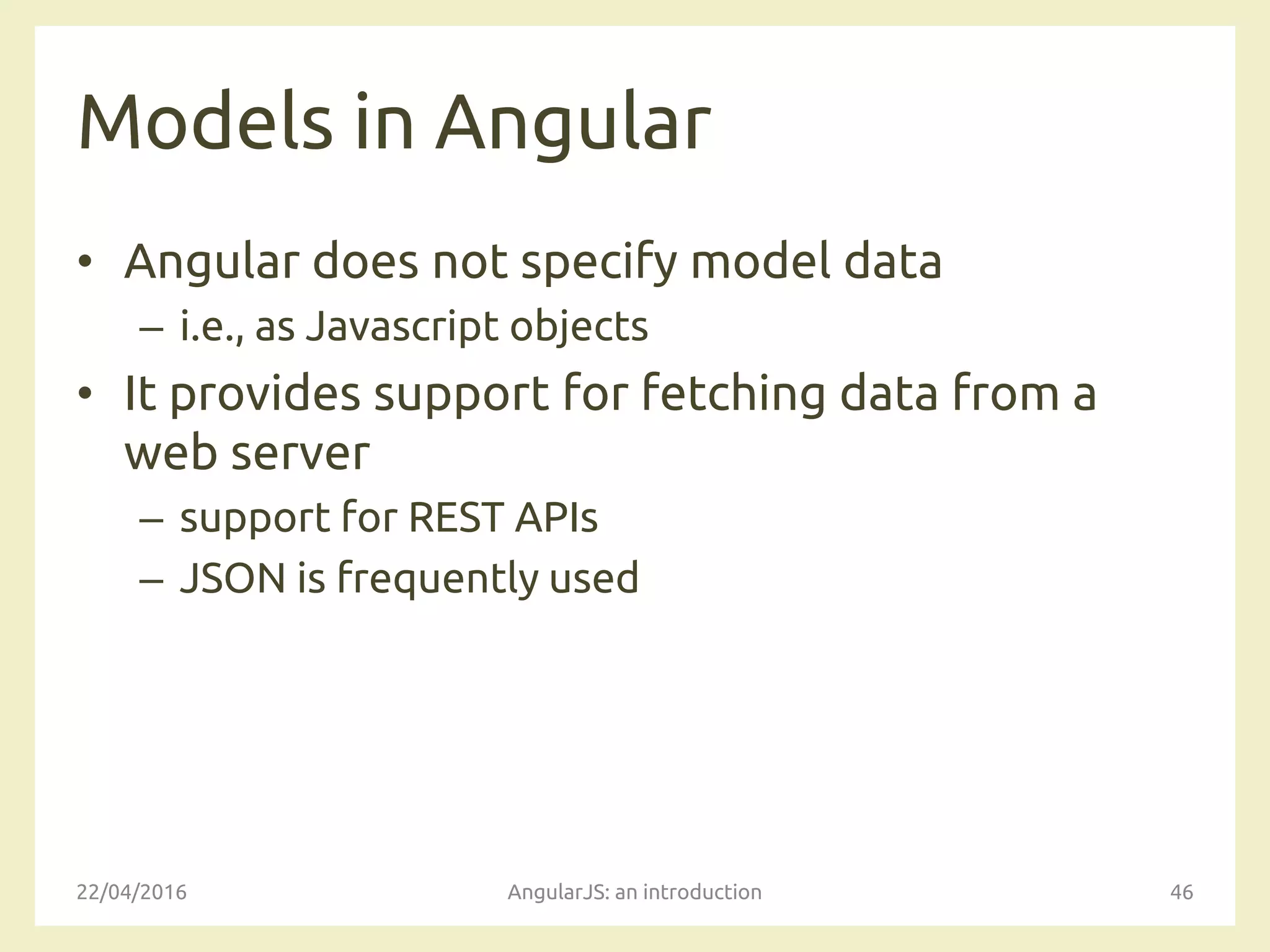 Models in Angular
• Angular does not specify model data
– i.e., as Javascript objects
• It provides support for fetching data from a
web server
– support for REST APIs
– JSON is frequently used
22/04/2016 AngularJS: an introduction 46
 