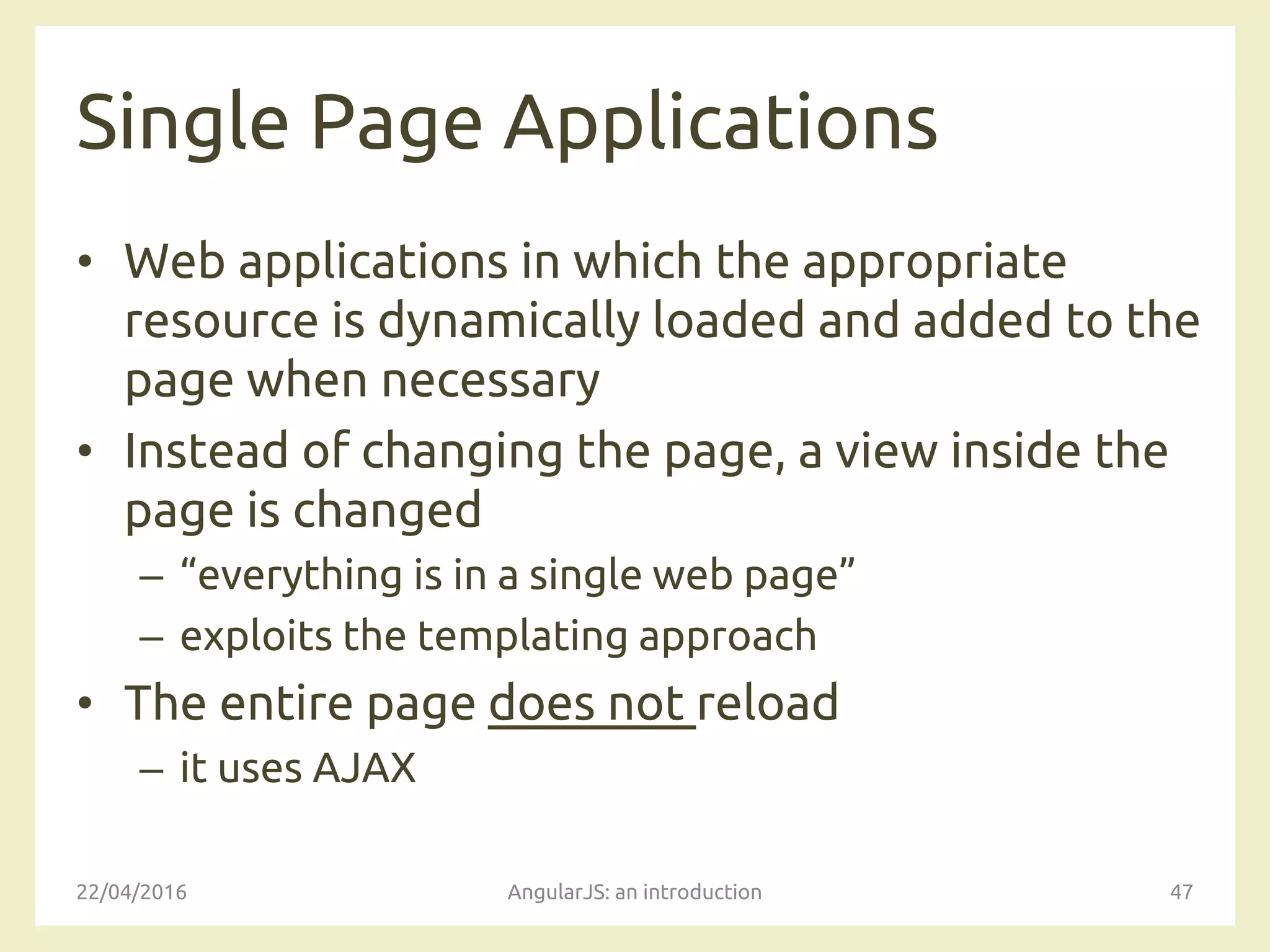 Single Page Applications
• Web applications in which the appropriate
resource is dynamically loaded and added to the
page when necessary
• Instead of changing the page, a view inside the
page is changed
– “everything is in a single web page”
– exploits the templating approach
• The entire page does not reload
– it uses AJAX
22/04/2016 AngularJS: an introduction 47
 