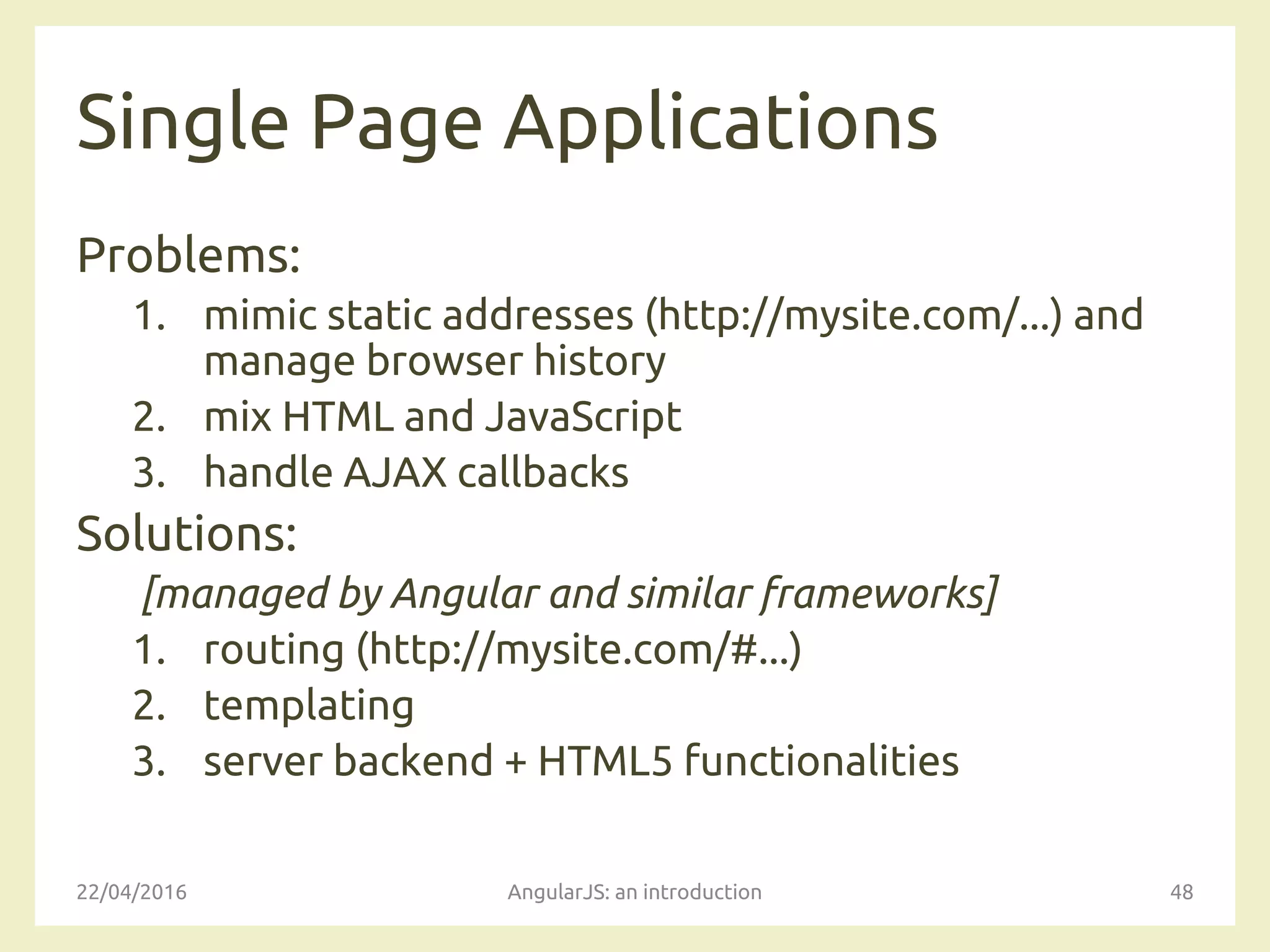 Single Page Applications
Problems:
1. mimic static addresses (http://mysite.com/...) and
manage browser history
2. mix HTML and JavaScript
3. handle AJAX callbacks
Solutions:
[managed by Angular and similar frameworks]
1. routing (http://mysite.com/#...)
2. templating
3. server backend + HTML5 functionalities
22/04/2016 AngularJS: an introduction 48
 