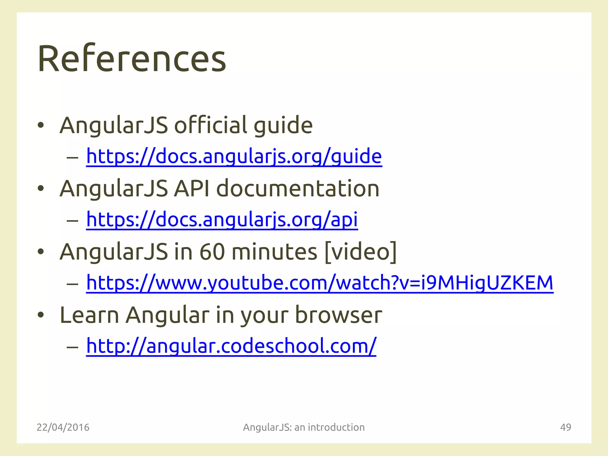 References
• AngularJS official guide
– https://docs.angularjs.org/guide
• AngularJS API documentation
– https://docs.angularjs.org/api
• AngularJS in 60 minutes [video]
– https://www.youtube.com/watch?v=i9MHigUZKEM
• Learn Angular in your browser
– http://angular.codeschool.com/
22/04/2016 AngularJS: an introduction 49
 