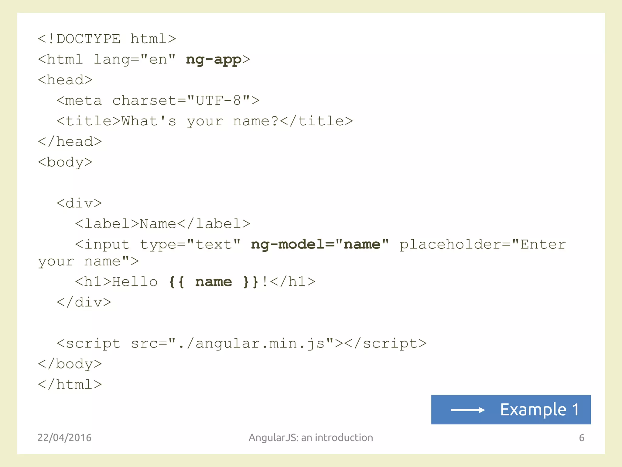 <!DOCTYPE html>
<html lang="en" ng-app>
<head>
<meta charset="UTF-8">
<title>What's your name?</title>
</head>
<body>
<div>
<label>Name</label>
<input type="text" ng-model="name" placeholder="Enter
your name">
<h1>Hello {{ name }}!</h1>
</div>
<script src="./angular.min.js"></script>
</body>
</html>
22/04/2016 AngularJS: an introduction 6
Example 1
 