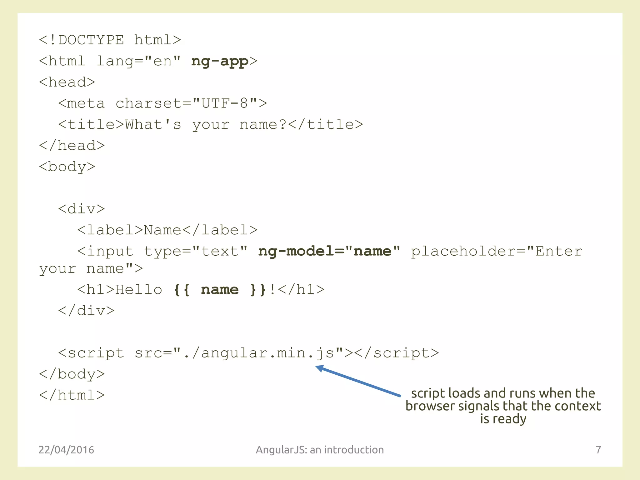 <!DOCTYPE html>
<html lang="en" ng-app>
<head>
<meta charset="UTF-8">
<title>What's your name?</title>
</head>
<body>
<div>
<label>Name</label>
<input type="text" ng-model="name" placeholder="Enter
your name">
<h1>Hello {{ name }}!</h1>
</div>
<script src="./angular.min.js"></script>
</body>
</html>
22/04/2016 AngularJS: an introduction 7
script loads and runs when the
browser signals that the context
is ready
 