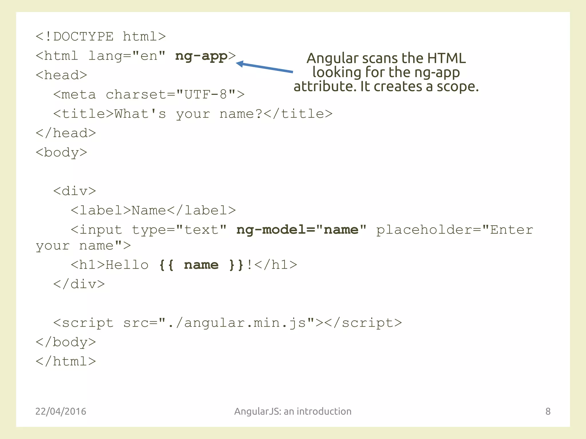 <!DOCTYPE html>
<html lang="en" ng-app>
<head>
<meta charset="UTF-8">
<title>What's your name?</title>
</head>
<body>
<div>
<label>Name</label>
<input type="text" ng-model="name" placeholder="Enter
your name">
<h1>Hello {{ name }}!</h1>
</div>
<script src="./angular.min.js"></script>
</body>
</html>
22/04/2016 AngularJS: an introduction 8
Angular scans the HTML
looking for the ng-app
attribute. It creates a scope.
 