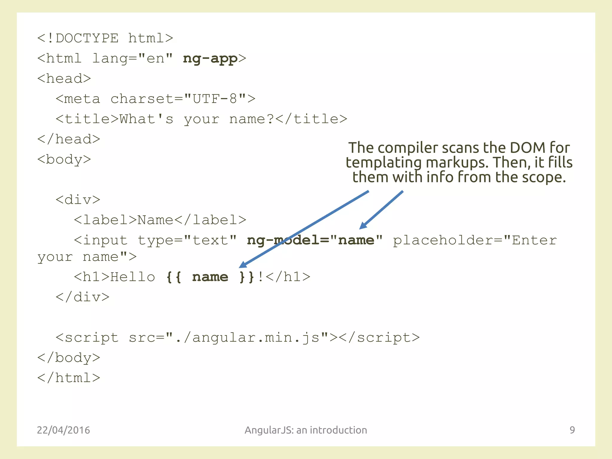 <!DOCTYPE html>
<html lang="en" ng-app>
<head>
<meta charset="UTF-8">
<title>What's your name?</title>
</head>
<body>
<div>
<label>Name</label>
<input type="text" ng-model="name" placeholder="Enter
your name">
<h1>Hello {{ name }}!</h1>
</div>
<script src="./angular.min.js"></script>
</body>
</html>
22/04/2016 AngularJS: an introduction 9
The compiler scans the DOM for
templating markups. Then, it fills
them with info from the scope.
 