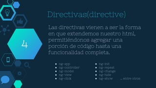 Directivas(directive)
Las directivas vienen a ser la forma
en que extendemos nuestro html,
permitiéndonos agregar una
porción de código hasta una
funcionalidad completa.
4
● ng-app
● ng-controller
● ng-model
● ng-view
● ng-click
● ng-init
● ng-repeat
● ng-change
● ng-hide
● ng-show … entre otros
 