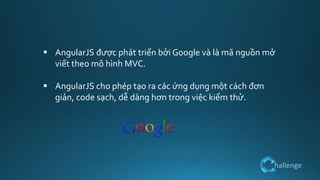 hallenge
 AngularJS được phát triển bởi Google và là mã nguồn mở
viết theo mô hình MVC.
 AngularJS cho phép tạo ra các ứng dụng một cách đơn
giản, code sạch, dễ dàng hơn trong việc kiểm thử.
 