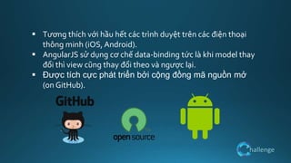 hallenge
 Tương thích với hầu hết các trình duyệt trên các điện thoại
thông minh (iOS, Android).
 AngularJS sử dụng cơ chế data-binding tức là khi model thay
đổi thì view cũng thay đổi theo và ngược lại.
 Được tích cực phát triển bởi cộng đồng mã nguồn mở
(on GitHub).
 