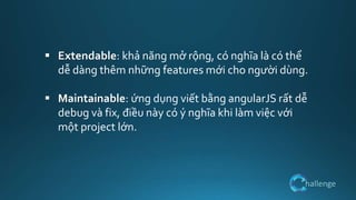 hallenge
 Extendable: khả năng mở rộng, có nghĩa là có thể
dễ dàng thêm những features mới cho người dùng.
 Maintainable: ứng dụng viết bằng angularJS rất dễ
debug và fix, điều này có ý nghĩa khi làm việc với
một project lớn.
 