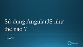 hallenge
Sử dụng AngularJS như
thế nào ?
How???
 
