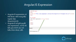 hallenge
AngularJS Expression
• AngularJS expression có
thể được viết trong dấu
ngoặc kép:
{{expression}}.
• AngularJS sẽ giải quyết
các expression, và trả về
kết quả chính xác nơi
biểu thức được viết.
 