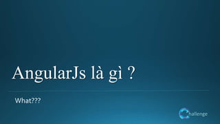 hallenge
AngularJs là gì ?
What???
 