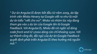 hallenge
“ Dự án AngularJS được bắt đầu từ năm 2009, do lập
trình viên Misko Hevery tại Google viết ra như là một
dự án kiểu “viết cho vui”. Misko và nhóm lúc này đang
tham gia vào 1 dự án của Google tên là Google
Feedback.Với AngularJS, Misko đã rút ngắn số dòng
code front-end từ 17000 dòng còn chỉ khoảng 1500.Với
sự thành công đó, đội ngũ của dự án Google Feedback
quyết định phát triển AngularJS theo hướng mã nguồn
mở.”
 
