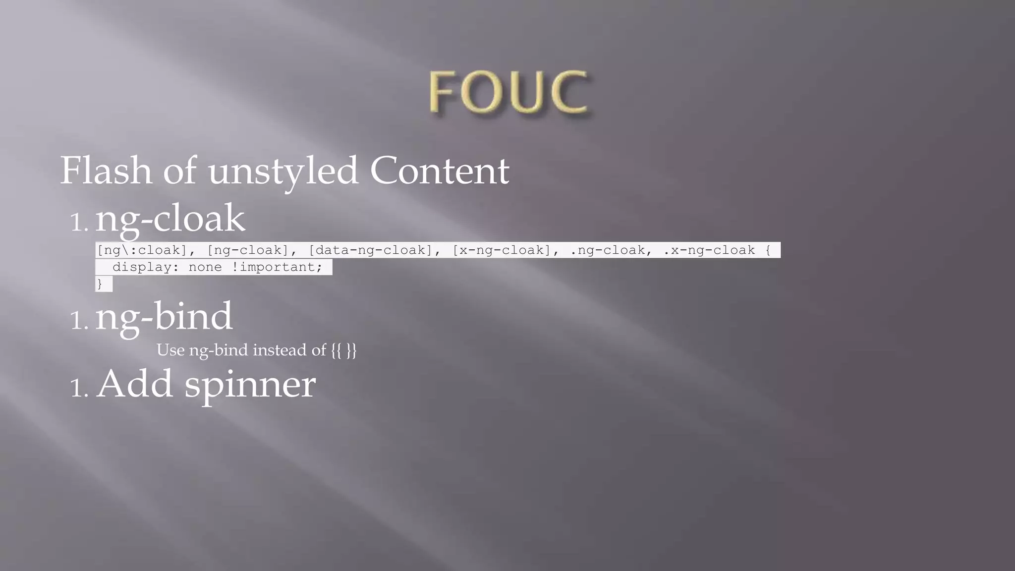 Flash of unstyled Content
1. ng-cloak
[ng:cloak], [ng-cloak], [data-ng-cloak], [x-ng-cloak], .ng-cloak, .x-ng-cloak {
display: none !important;
}
1. ng-bind
Use ng-bind instead of {{ }}
1. Add spinner
 