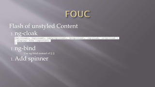 Flash of unstyled Content
1. ng-cloak
[ng:cloak], [ng-cloak], [data-ng-cloak], [x-ng-cloak], .ng-cloak, .x-ng-cloak {
display: none !important;
}
1. ng-bind
Use ng-bind instead of {{ }}
1. Add spinner
 